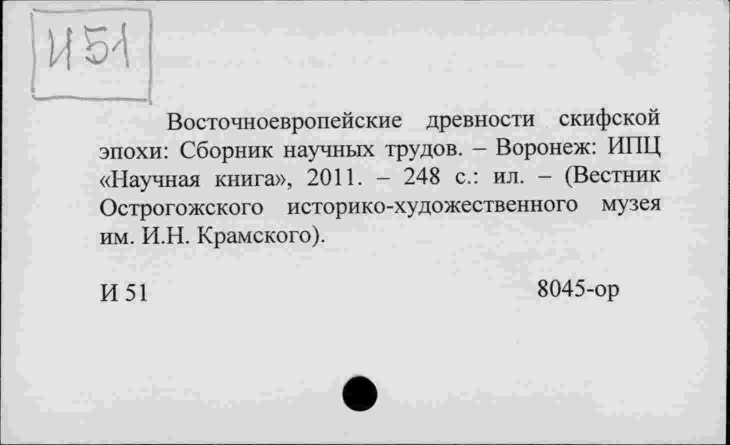 ﻿И54
--------.(
Восточноевропейские древности скифской эпохи: Сборник научных трудов. - Воронеж: ИПЦ «Научная книга», 2011. — 248 с.: ил. - (Вестник Острогожского историко-художественного музея им. И.Н. Крамского).
И51
8045-ор